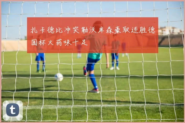 扎卡德比冲突勒沃库森豪取连胜德国杯火药味十足