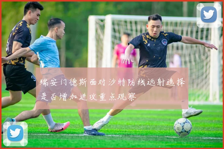 瑞安门德斯面对沙特防线远射选择是否增加进攻重点观察