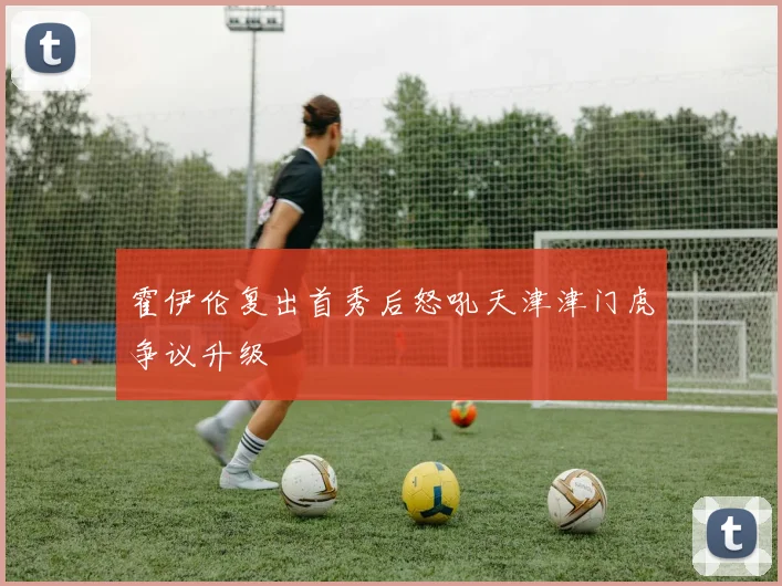 霍伊伦复出首秀后怒吼天津津门虎争议升级