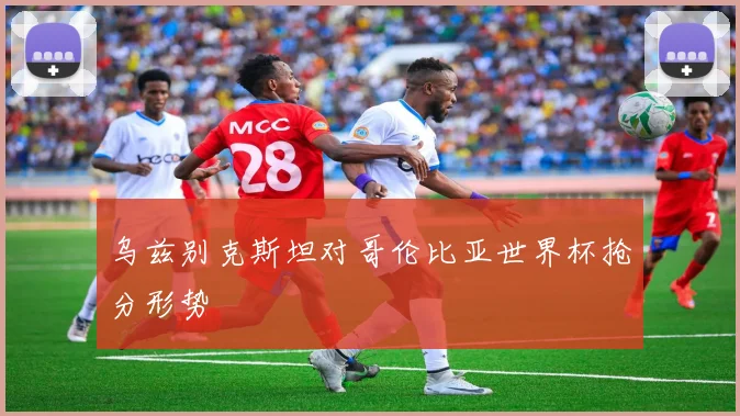 乌兹别克斯坦对哥伦比亚世界杯抢分形势