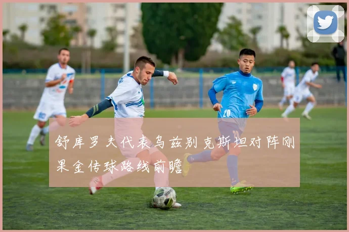 舒库罗夫代表乌兹别克斯坦对阵刚果金传球路线前瞻