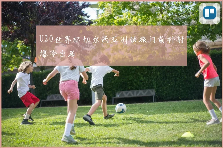 U20世界杯切尔西亚洲劲旅门前补射爆冷出局