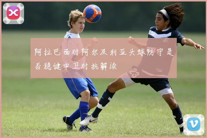 阿拉巴面对阿尔及利亚头球防守是否稳健中卫对抗解读