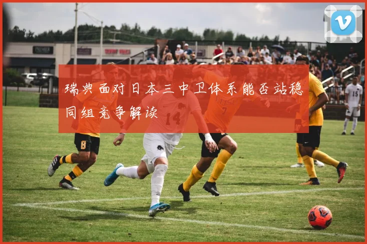 瑞典面对日本三中卫体系能否站稳同组竞争解读