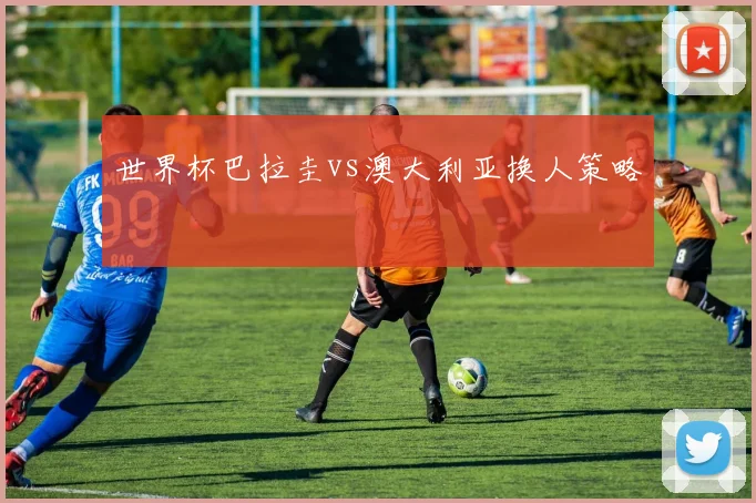 世界杯巴拉圭vs澳大利亚换人策略