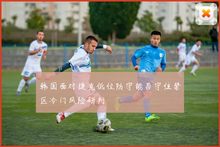 韩国面对捷克低位防守能否守住禁区冷门风险研判