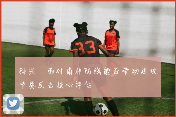 孙兴慜面对南非防线能否带动进攻节奏反击核心评估