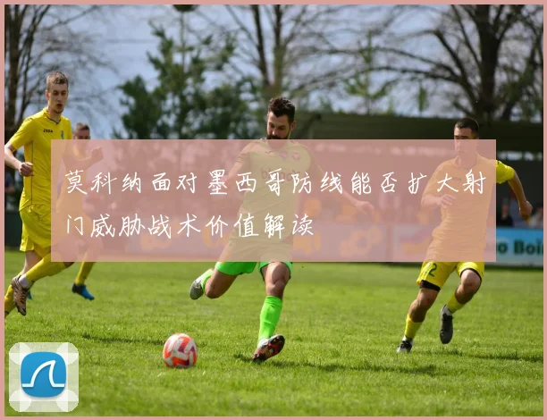 莫科纳面对墨西哥防线能否扩大射门威胁战术价值解读