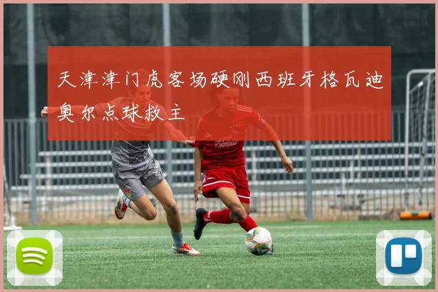天津津门虎客场硬刚西班牙格瓦迪奥尔点球救主