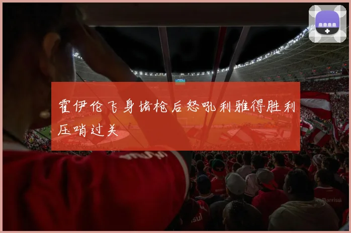 霍伊伦飞身堵枪后怒吼利雅得胜利压哨过关