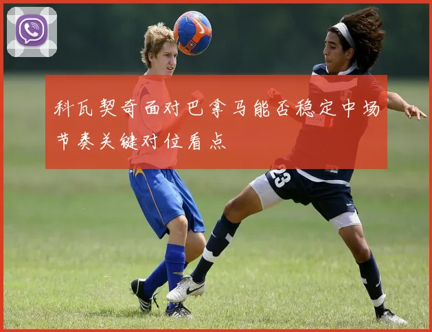 科瓦契奇面对巴拿马能否稳定中场节奏关键对位看点