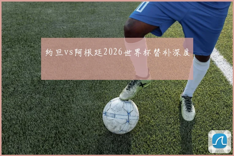 约旦vs阿根廷2026世界杯替补深度