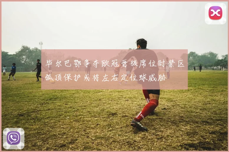 毕尔巴鄂争夺欧冠晋级席位时禁区弧顶保护或将左右定位球威胁