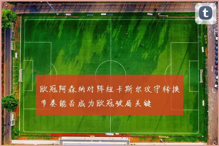 欧冠阿森纳对阵纽卡斯尔攻守转换节奏能否成为欧冠破局关键