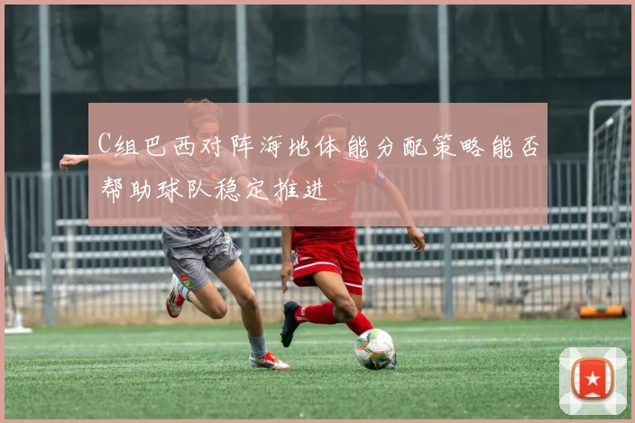 C组巴西对阵海地体能分配策略能否帮助球队稳定推进