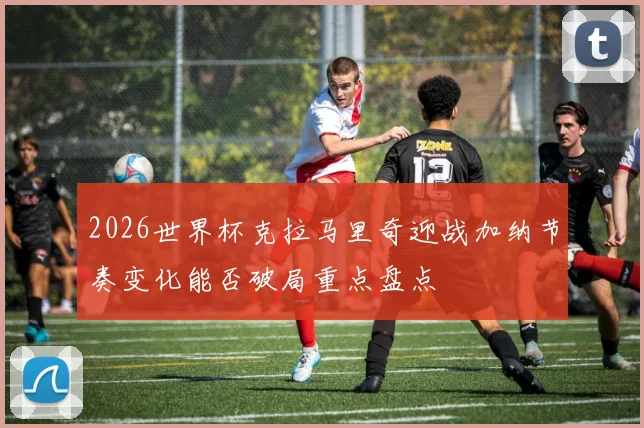 2026世界杯克拉马里奇迎战加纳节奏变化能否破局重点盘点