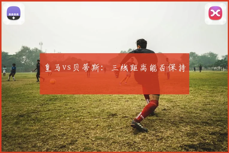 皇马vs贝蒂斯:三线距离能否保持