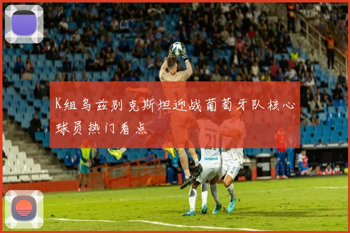 K组乌兹别克斯坦迎战葡萄牙队核心球员热门看点