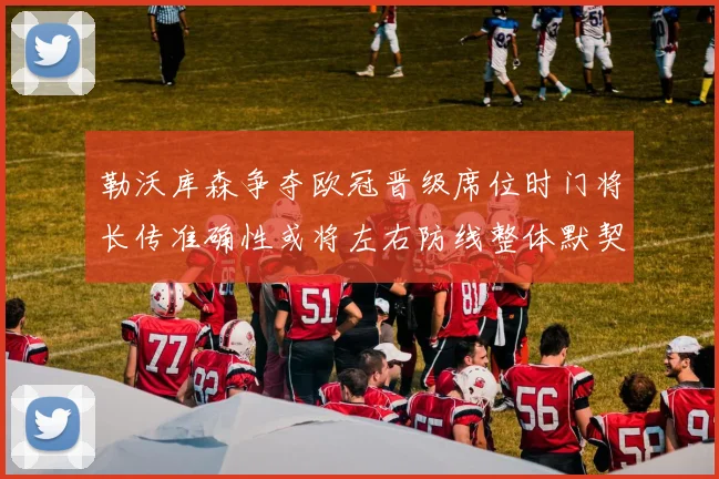 勒沃库森争夺欧冠晋级席位时门将长传准确性或将左右防线整体默契