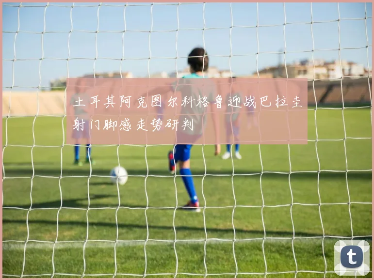 土耳其阿克图尔科格鲁迎战巴拉圭射门脚感走势研判