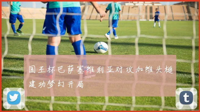 国王杯巴萨塞维利亚对攻加维头槌建功梦幻开局