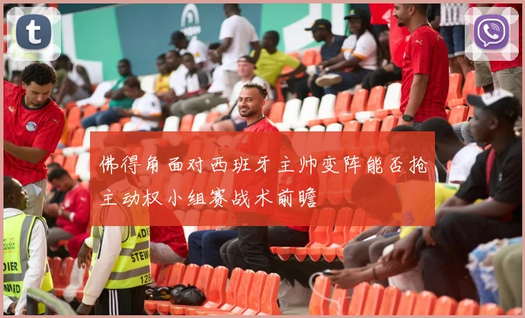 佛得角面对西班牙主帅变阵能否抢主动权小组赛战术前瞻