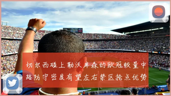 切尔西碰上勒沃库森的欧冠较量中路防守密度有望左右禁区抢点优势
