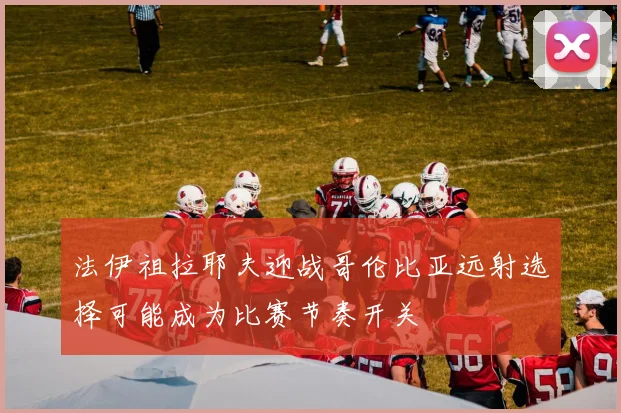 法伊祖拉耶夫迎战哥伦比亚远射选择可能成为比赛节奏开关