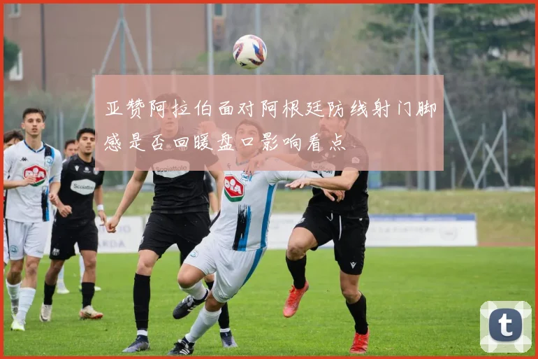 亚赞阿拉伯面对阿根廷防线射门脚感是否回暖盘口影响看点