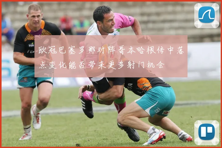 欧冠巴塞罗那对阵哥本哈根传中落点变化能否带来更多射门机会