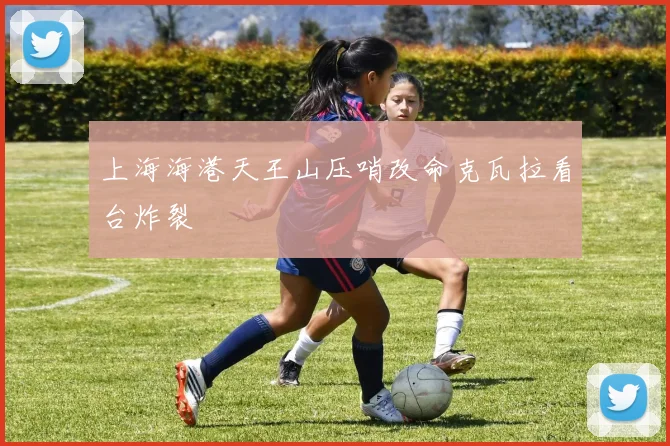 上海海港天王山压哨改命克瓦拉看台炸裂