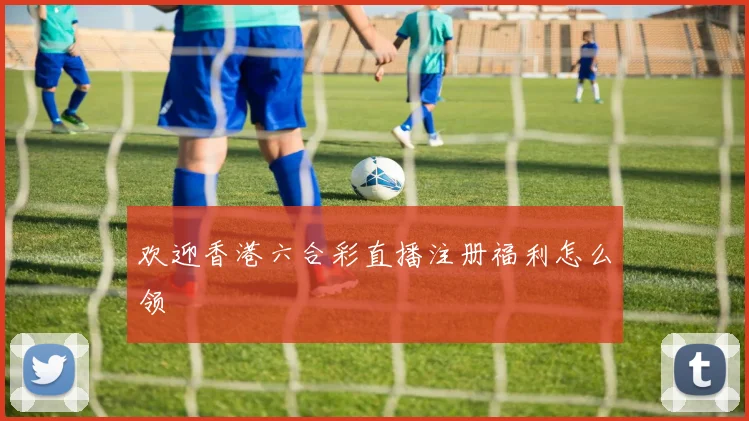欢迎香港六合彩直播注册福利怎么领