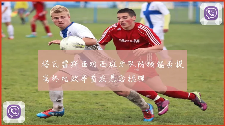 塔瓦雷斯面对西班牙队防线能否提高终结效率首发悬念梳理