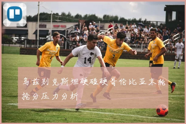 乌兹别克斯坦硬碰硬哥伦比亚末轮抢分压力分析