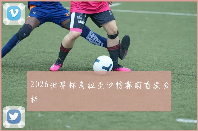 2026世界杯乌拉圭沙特赛前首发分析