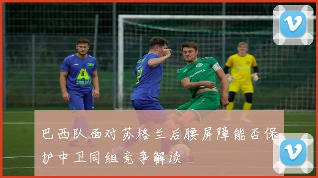 巴西队面对苏格兰后腰屏障能否保护中卫同组竞争解读