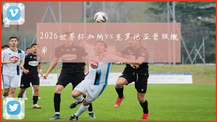 2026世界杯加纳vs克罗地亚晋级概率