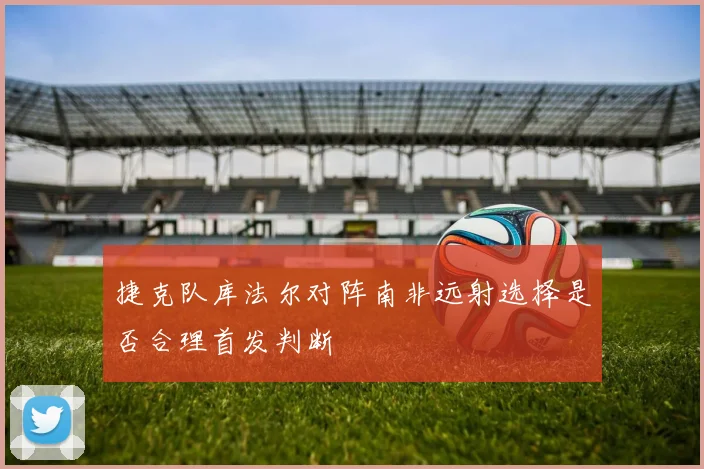 捷克队库法尔对阵南非远射选择是否合理首发判断